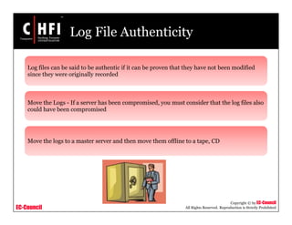 EC-Council
Copyright © by EC-Council
All Rights Reserved. Reproduction is Strictly Prohibited
Log File Authenticity
Log files can be said to be authentic if it can be proven that they have not been modified
since they were originally recorded
Move the Logs - If a server has been compromised, you must consider that the log files also
could have been compromised
Move the logs to a master server and then move them offline to a tape, CD
 