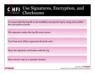 EC-Council
Copyright © by EC-Council
All Rights Reserved. Reproduction is Strictly Prohibited
Use Signatures, Encryption, and
Checksums
To ensure that the log file is not modified, encrypt the log by using some public-
key encryption scheme
File signature makes the log file more secure
Use Fsum tool, MD5 to generate the hash code
Store the signature and hashes with the log
Store secure copy in a separate location
 