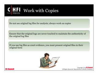 EC-Council
Copyright © by EC-Council
All Rights Reserved. Reproduction is Strictly Prohibited
Work with Copies
Do not use original log files for analysis; always work on copies
Ensure that the original logs are never touched to maintain the authenticity of
the original log files
If you use log files as court evidence, you must present original files in their
original form
 