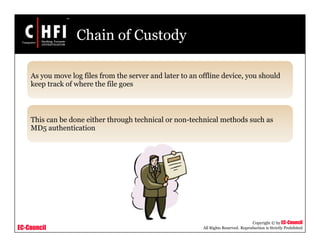 EC-Council
Copyright © by EC-Council
All Rights Reserved. Reproduction is Strictly Prohibited
Chain of Custody
As you move log files from the server and later to an offline device, you should
keep track of where the file goes
This can be done either through technical or non-technical methods such as
MD5 authentication
 