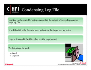 EC-Council
Copyright © by EC-Council
All Rights Reserved. Reproduction is Strictly Prohibited
Condensing Log File
Log files can be sorted by using a syslog but the output of the syslog contains
large log file
It is difficult for the forensic team to look for the important log entry
Log entries need to be filtered as per the requirement
Tools that can be used:
• Swatch
• Logcheck
 
