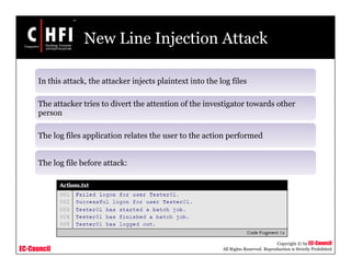 EC-Council
Copyright © by EC-Council
All Rights Reserved. Reproduction is Strictly Prohibited
New Line Injection Attack
In this attack, the attacker injects plaintext into the log files
The attacker tries to divert the attention of the investigator towards other
person
The log files application relates the user to the action performed
The log file before attack:
 