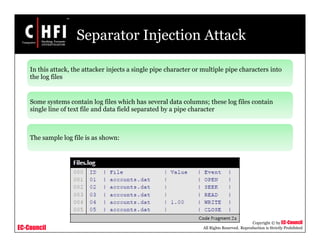 EC-Council
Copyright © by EC-Council
All Rights Reserved. Reproduction is Strictly Prohibited
Separator Injection Attack
In this attack, the attacker injects a single pipe character or multiple pipe characters into
the log files
Some systems contain log files which has several data columns; these log files contain
single line of text file and data field separated by a pipe character
The sample log file is as shown:
 
