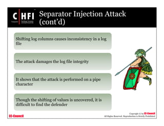 EC-Council
Copyright © by EC-Council
All Rights Reserved. Reproduction is Strictly Prohibited
Separator Injection Attack
(cont’d)
Shifting log columns causes inconsistency in a log
file
The attack damages the log file integrity
It shows that the attack is performed on a pipe
character
Though the shifting of values is uncovered, it is
difficult to find the defender
 