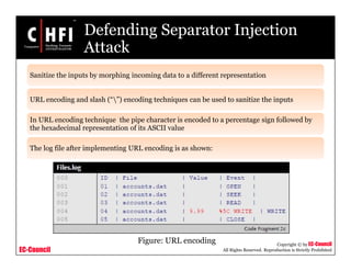 EC-Council
Copyright © by EC-Council
All Rights Reserved. Reproduction is Strictly Prohibited
Defending Separator Injection
Attack
Sanitize the inputs by morphing incoming data to a different representation
URL encoding and slash (“”) encoding techniques can be used to sanitize the inputs
In URL encoding technique the pipe character is encoded to a percentage sign followed by
the hexadecimal representation of its ASCII value
The log file after implementing URL encoding is as shown:
Figure: URL encoding
 