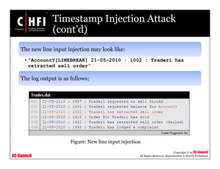 EC-Council
Copyright © by EC-Council
All Rights Reserved. Reproduction is Strictly Prohibited
Timestamp Injection Attack
(cont’d)
The new line input injection may look like:
• “AccountY[LINEBREAK] 21-05-2010 : 1002 : Trader1 has
retracted sell order”
The log output is as follows:
Figure: New line input injection
 