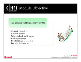 EC-Council
Copyright © by EC-Council
All Rights Reserved. Reproduction is Strictly Prohibited
Module Objective
• Network Forensics
• Network Attacks
• Where to Look for Evidence
• Investigating Logs
• Handling Logs as Evidence
• Log Injection Attacks
This module will familiarize you with:
 