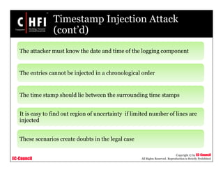 EC-Council
Copyright © by EC-Council
All Rights Reserved. Reproduction is Strictly Prohibited
Timestamp Injection Attack
(cont’d)
The attacker must know the date and time of the logging component
The entries cannot be injected in a chronological order
The time stamp should lie between the surrounding time stamps
It is easy to find out region of uncertainty if limited number of lines are
injected
These scenarios create doubts in the legal case
 