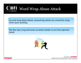 EC-Council
Copyright © by EC-Council
All Rights Reserved. Reproduction is Strictly Prohibited
Word Wrap Abuse Attack
In word wrap abuse attack, unusual log entries are created by using
white space padding
The line may wrap and cause an attack similar to new line injection
attack
 