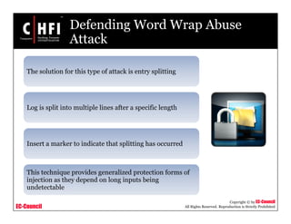 EC-Council
Copyright © by EC-Council
All Rights Reserved. Reproduction is Strictly Prohibited
Defending Word Wrap Abuse
Attack
The solution for this type of attack is entry splitting
Log is split into multiple lines after a specific length
Insert a marker to indicate that splitting has occurred
This technique provides generalized protection forms of
injection as they depend on long inputs being
undetectable
 