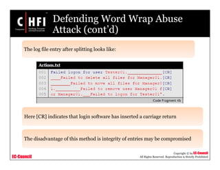 EC-Council
Copyright © by EC-Council
All Rights Reserved. Reproduction is Strictly Prohibited
Defending Word Wrap Abuse
Attack (cont’d)
The log file entry after splitting looks like:
Here [CR] indicates that login software has inserted a carriage return
The disadvantage of this method is integrity of entries may be compromised
 