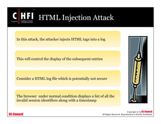 EC-Council
Copyright © by EC-Council
All Rights Reserved. Reproduction is Strictly Prohibited
HTML Injection Attack
In this attack, the attacker injects HTML tags into a log
This will control the display of the subsequent entries
Consider a HTML log file which is potentially not secure
The browser under normal condition displays a list of all the
invalid session identifiers along with a timestamp
 