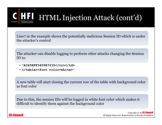 EC-Council
Copyright © by EC-Council
All Rights Reserved. Reproduction is Strictly Prohibited
HTML Injection Attack (cont’d)
Line7 in the example shows the potentially malicious Session ID which is under
the attacker’s control
The attacker can disable logging to perform other attacks changing the Session
ID to:
• “A345EFF345987435</tr></td>
• </table><font color=white>”
A new table will start closing the current row of the table with background color
as font color
Due to this, the session IDs will be logged in white font color which makes it
difficult to identify them against the background color
 