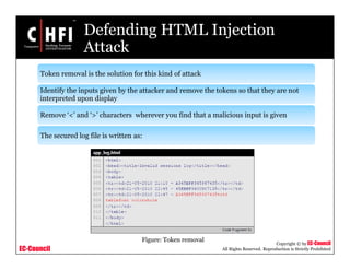 EC-Council
Copyright © by EC-Council
All Rights Reserved. Reproduction is Strictly Prohibited
Defending HTML Injection
Attack
Token removal is the solution for this kind of attack
Identify the inputs given by the attacker and remove the tokens so that they are not
interpreted upon display
Remove ‘<’ and ‘>’ characters wherever you find that a malicious input is given
The secured log file is written as:
Figure: Token removal
 