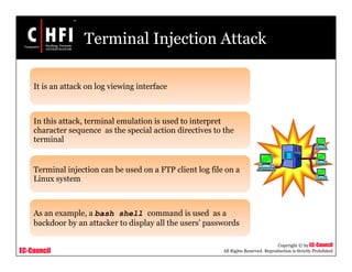 EC-Council
Copyright © by EC-Council
All Rights Reserved. Reproduction is Strictly Prohibited
Terminal Injection Attack
It is an attack on log viewing interface
In this attack, terminal emulation is used to interpret
character sequence as the special action directives to the
terminal
Terminal injection can be used on a FTP client log file on a
Linux system
As an example, a bash shell command is used as a
backdoor by an attacker to display all the users’ passwords
 