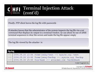EC-Council
Copyright © by EC-Council
All Rights Reserved. Reproduction is Strictly Prohibited
Terminal Injection Attack
(cont’d)
Finally, FTP client leaves the log file with passwords
If attacker knows that the administrator of the system inspects the log file via a cat
command that displays its output in a terminal window, he can abuse its use of ANSI
terminal sequences to clear the screen and make the log file appear empty
The log file viewed by the attacker is:
 
