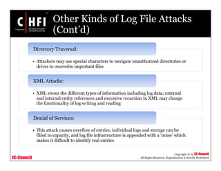 EC-Council
Copyright © by EC-Council
All Rights Reserved. Reproduction is Strictly Prohibited
Other Kinds of Log File Attacks
(Cont’d)
• Attackers may use special characters to navigate unauthorized directories or
drives to overwrite important files
Directory Traversal:
• XML stores the different types of information including log data; external
and internal entity references and excessive recursion in XML may change
the functionality of log writing and reading
XML Attacks:
• This attack causes overflow of entries, individual logs and storage can be
filled to capacity, and log file infrastructure is appended with a ‘noise’ which
makes it difficult to identify real entries
Denial of Services:
 