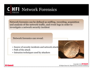 EC-Council
Copyright © by EC-Council
All Rights Reserved. Reproduction is Strictly Prohibited
Network Forensics
• Source of security incidents and network attacks
• Path of the attack
• Intrusion techniques used by attackers
Network forensics can reveal:
Network forensics can be defined as sniffing, recording, acquisition
and analysis of the network traffic, and event logs in order to
investigate a network security incident
 