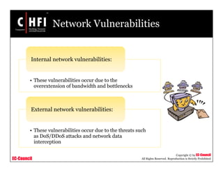 EC-Council
Copyright © by EC-Council
All Rights Reserved. Reproduction is Strictly Prohibited
Network Vulnerabilities
• These vulnerabilities occur due to the
overextension of bandwidth and bottlenecks
Internal network vulnerabilities:
• These vulnerabilities occur due to the threats such
as DoS/DDoS attacks and network data
interception
External network vulnerabilities:
 