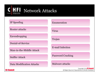 EC-Council
Copyright © by EC-Council
All Rights Reserved. Reproduction is Strictly Prohibited
Network Attacks
IP Spoofing
Router attacks
Eavesdropping
Denial-of-Service
Man-in-the-Middle Attack
Sniffer Attack
Data Modification Attacks
Enumeration
Virus
Trojan
E-mail Infection
Password Cracking
Malware attacks
 