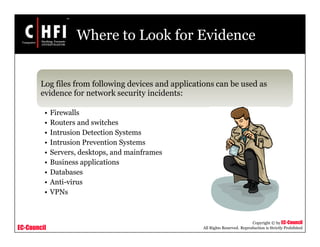 EC-Council
Copyright © by EC-Council
All Rights Reserved. Reproduction is Strictly Prohibited
Where to Look for Evidence
Log files from following devices and applications can be used as
evidence for network security incidents:
• Firewalls
• Routers and switches
• Intrusion Detection Systems
• Intrusion Prevention Systems
• Servers, desktops, and mainframes
• Business applications
• Databases
• Anti-virus
• VPNs
 