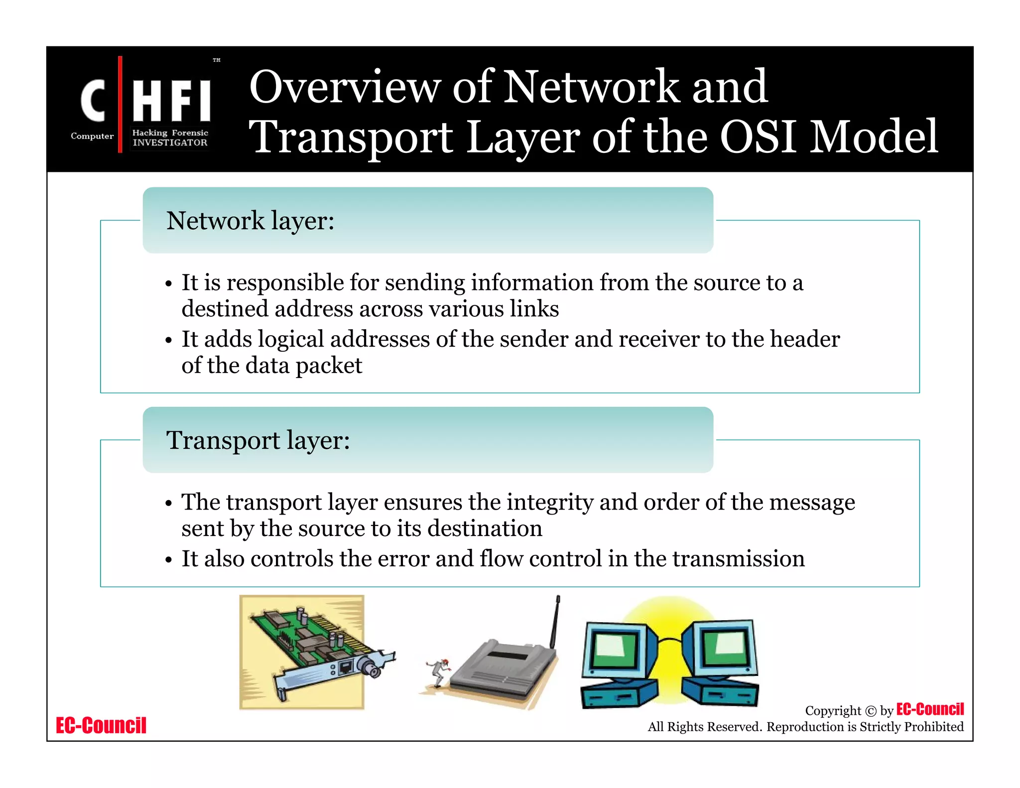 EC-Council
Copyright © by EC-Council
All Rights Reserved. Reproduction is Strictly Prohibited
• It is responsible for sending information from the source to a
destined address across various links
• It adds logical addresses of the sender and receiver to the header
of the data packet
Network layer:
• The transport layer ensures the integrity and order of the message
sent by the source to its destination
• It also controls the error and flow control in the transmission
Transport layer:
Overview of Network and
Transport Layer of the OSI Model
 