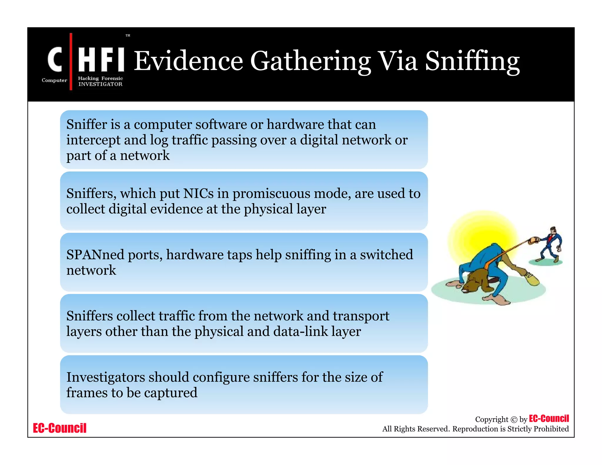 EC-Council
Copyright © by EC-Council
All Rights Reserved. Reproduction is Strictly Prohibited
Evidence Gathering Via Sniffing
Sniffer is a computer software or hardware that can
intercept and log traffic passing over a digital network or
part of a network
Sniffers, which put NICs in promiscuous mode, are used to
collect digital evidence at the physical layer
SPANned ports, hardware taps help sniffing in a switched
network
Sniffers collect traffic from the network and transport
layers other than the physical and data-link layer
Investigators should configure sniffers for the size of
frames to be captured
 