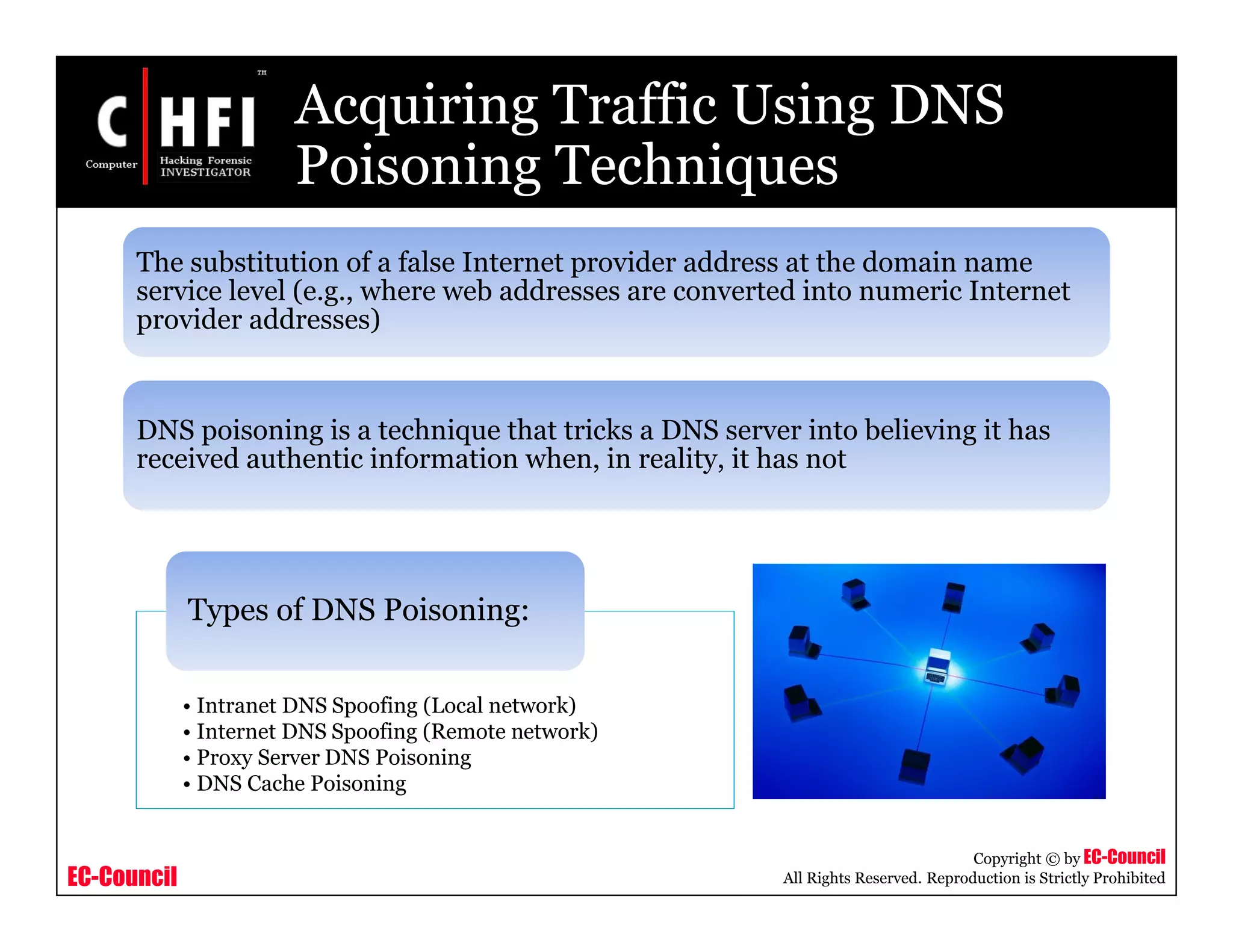 EC-Council
Copyright © by EC-Council
All Rights Reserved. Reproduction is Strictly Prohibited
Acquiring Traffic Using DNS
Poisoning Techniques
The substitution of a false Internet provider address at the domain name
service level (e.g., where web addresses are converted into numeric Internet
provider addresses)
DNS poisoning is a technique that tricks a DNS server into believing it has
received authentic information when, in reality, it has not
• Intranet DNS Spoofing (Local network)
• Internet DNS Spoofing (Remote network)
• Proxy Server DNS Poisoning
• DNS Cache Poisoning
Types of DNS Poisoning:
 