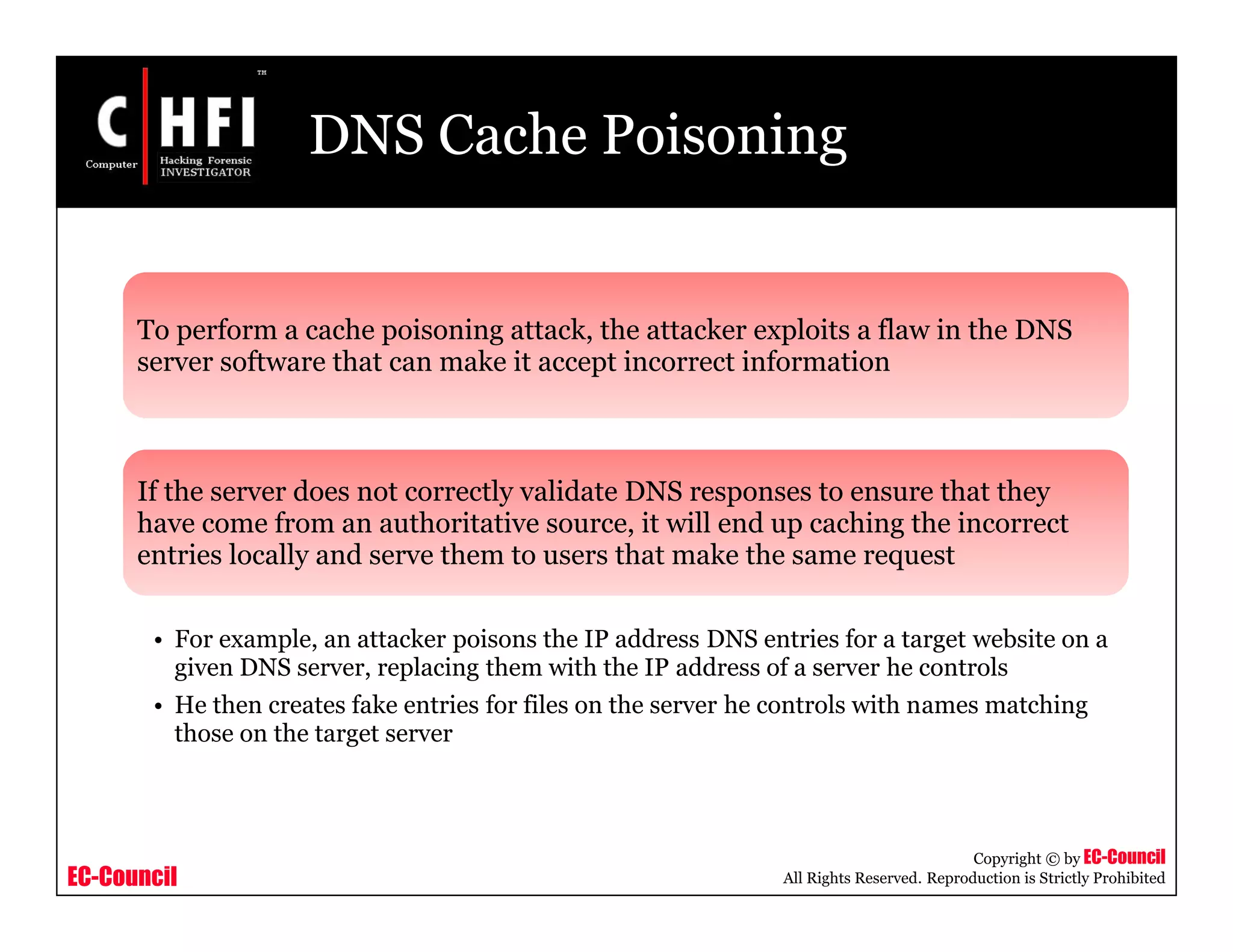 EC-Council
Copyright © by EC-Council
All Rights Reserved. Reproduction is Strictly Prohibited
DNS Cache Poisoning
To perform a cache poisoning attack, the attacker exploits a flaw in the DNS
server software that can make it accept incorrect information
If the server does not correctly validate DNS responses to ensure that they
have come from an authoritative source, it will end up caching the incorrect
entries locally and serve them to users that make the same request
• For example, an attacker poisons the IP address DNS entries for a target website on a
given DNS server, replacing them with the IP address of a server he controls
• He then creates fake entries for files on the server he controls with names matching
those on the target server
 