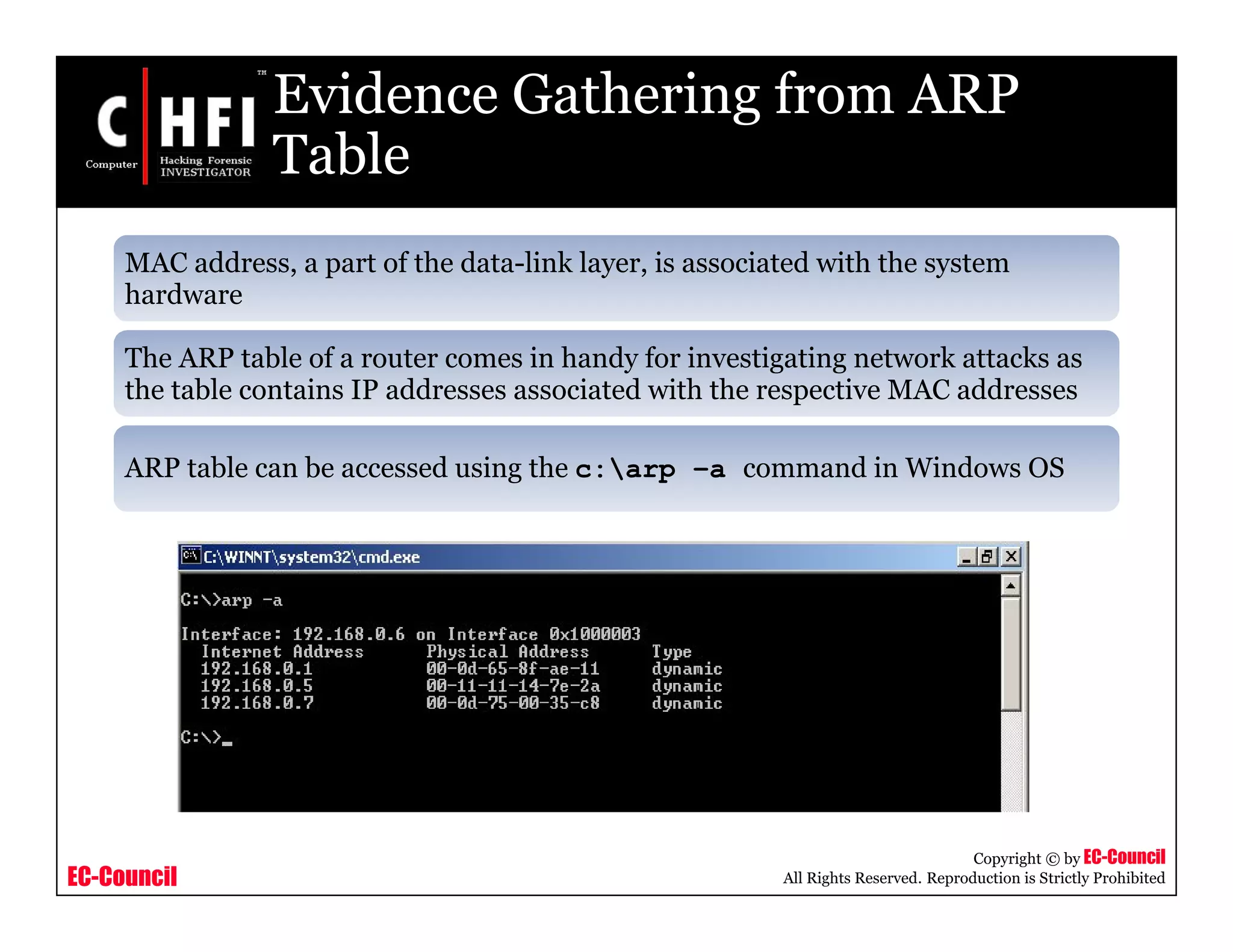 EC-Council
Copyright © by EC-Council
All Rights Reserved. Reproduction is Strictly Prohibited
Evidence Gathering from ARP
Table
MAC address, a part of the data-link layer, is associated with the system
hardware
The ARP table of a router comes in handy for investigating network attacks as
the table contains IP addresses associated with the respective MAC addresses
ARP table can be accessed using the c:arp –a command in Windows OS
 