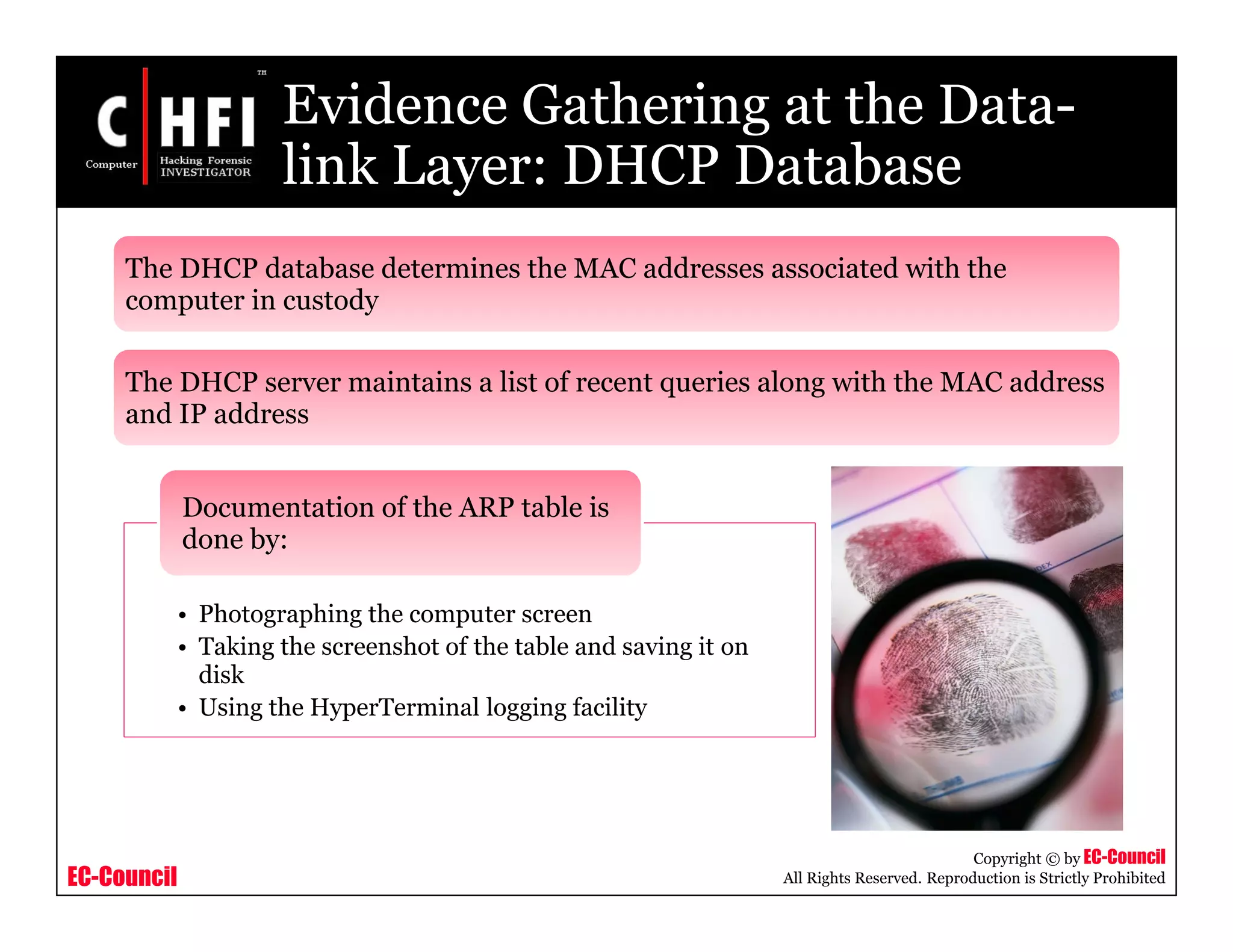 EC-Council
Copyright © by EC-Council
All Rights Reserved. Reproduction is Strictly Prohibited
Evidence Gathering at the Data-
link Layer: DHCP Database
The DHCP database determines the MAC addresses associated with the
computer in custody
The DHCP server maintains a list of recent queries along with the MAC address
and IP address
• Photographing the computer screen
• Taking the screenshot of the table and saving it on
disk
• Using the HyperTerminal logging facility
Documentation of the ARP table is
done by:
 