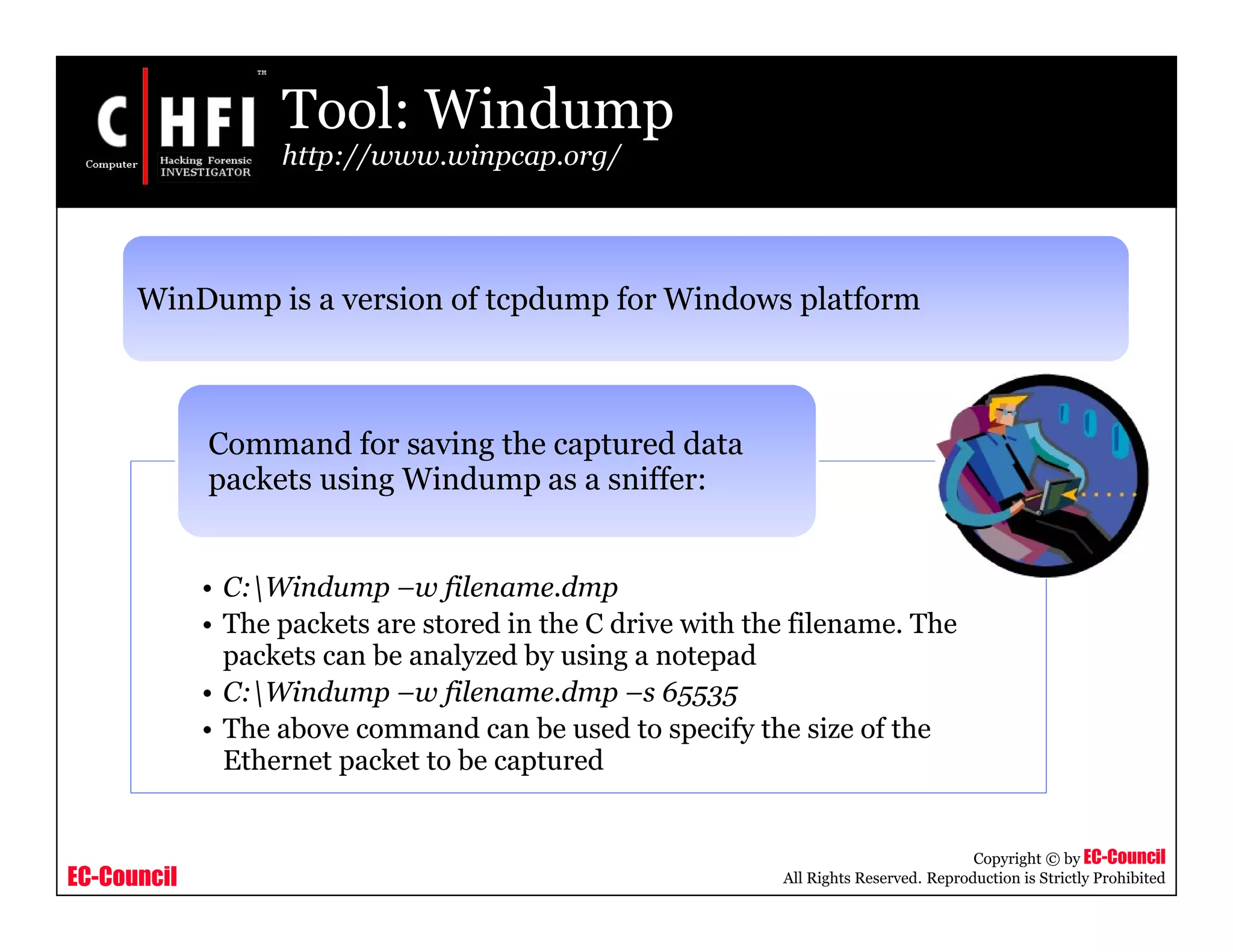 EC-Council
Copyright © by EC-Council
All Rights Reserved. Reproduction is Strictly Prohibited
Tool: Windump
http://www.winpcap.org/
• C:Windump –w filename.dmp
• The packets are stored in the C drive with the filename. The
packets can be analyzed by using a notepad
• C:Windump –w filename.dmp –s 65535
• The above command can be used to specify the size of the
Ethernet packet to be captured
Command for saving the captured data
packets using Windump as a sniffer:
WinDump is a version of tcpdump for Windows platform
 