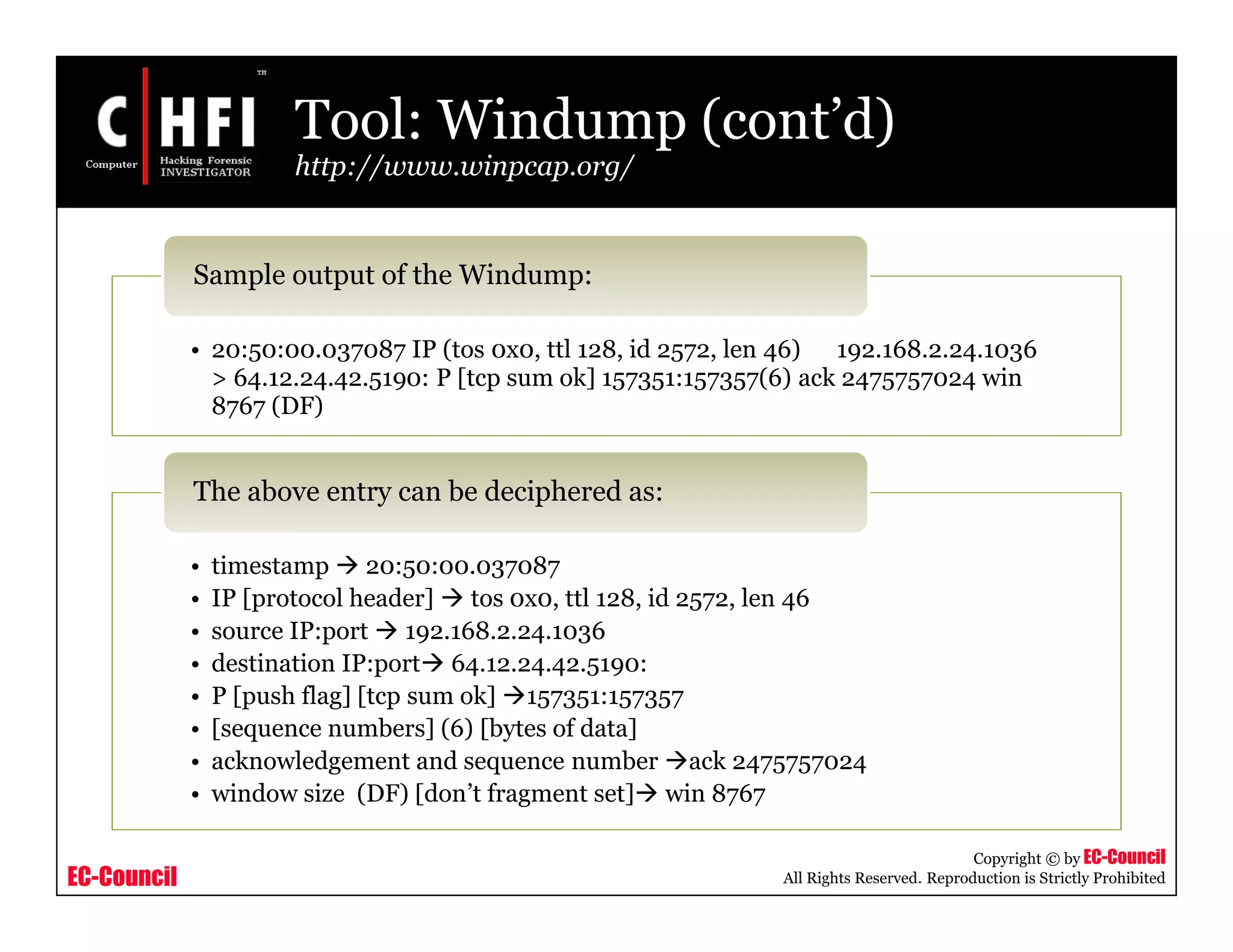 EC-Council
Copyright © by EC-Council
All Rights Reserved. Reproduction is Strictly Prohibited
Tool: Windump (cont’d)
http://www.winpcap.org/
• 20:50:00.037087 IP (tos 0x0, ttl 128, id 2572, len 46) 192.168.2.24.1036
> 64.12.24.42.5190: P [tcp sum ok] 157351:157357(6) ack 2475757024 win
8767 (DF)
Sample output of the Windump:
• timestamp  20:50:00.037087
• IP [protocol header]  tos 0x0, ttl 128, id 2572, len 46
• source IP:port  192.168.2.24.1036
• destination IP:port 64.12.24.42.5190:
• P [push flag] [tcp sum ok] 157351:157357
• [sequence numbers] (6) [bytes of data]
• acknowledgement and sequence number ack 2475757024
• window size (DF) [don’t fragment set] win 8767
The above entry can be deciphered as:
 