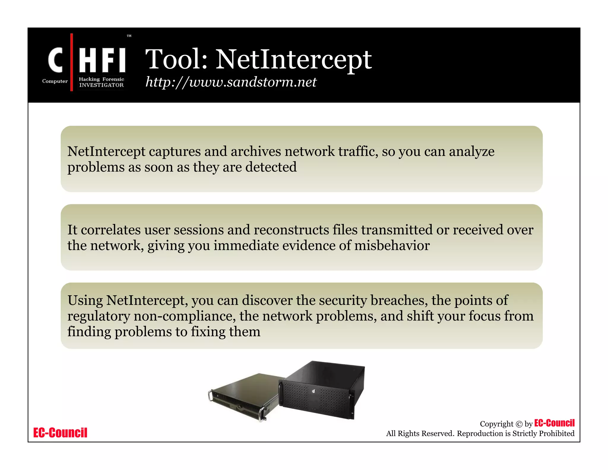 EC-Council
Copyright © by EC-Council
All Rights Reserved. Reproduction is Strictly Prohibited
Tool: NetIntercept
http://www.sandstorm.net
NetIntercept captures and archives network traffic, so you can analyze
problems as soon as they are detected
It correlates user sessions and reconstructs files transmitted or received over
the network, giving you immediate evidence of misbehavior
Using NetIntercept, you can discover the security breaches, the points of
regulatory non-compliance, the network problems, and shift your focus from
finding problems to fixing them
 