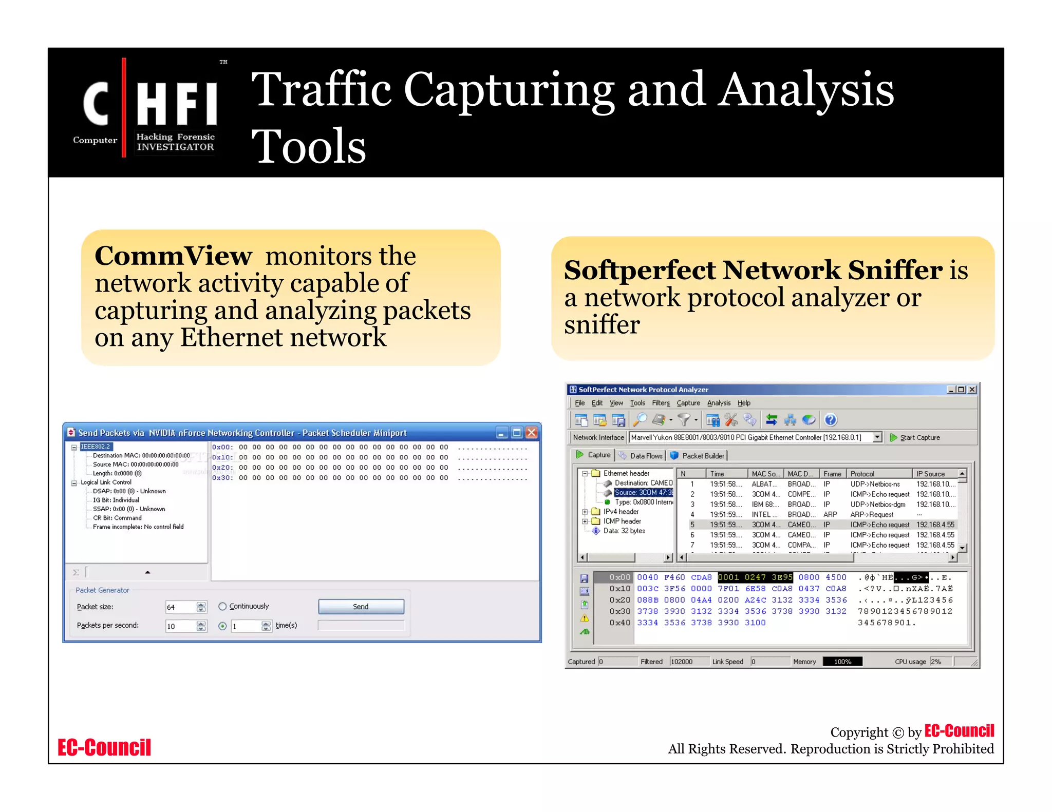 EC-Council
Copyright © by EC-Council
All Rights Reserved. Reproduction is Strictly Prohibited
Traffic Capturing and Analysis
Tools
CommView monitors the
network activity capable of
capturing and analyzing packets
on any Ethernet network
Softperfect Network Sniffer is
a network protocol analyzer or
sniffer
 