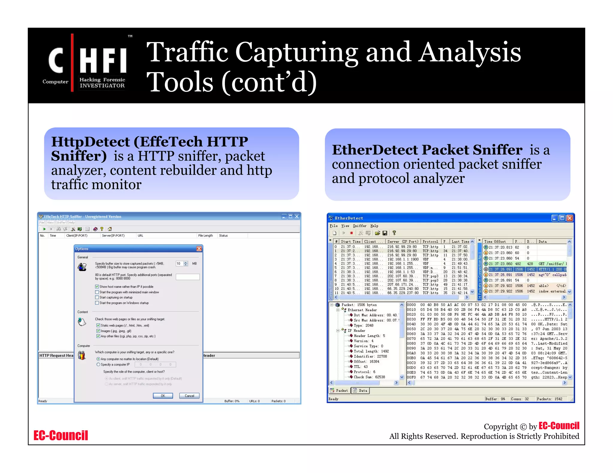 EC-Council
Copyright © by EC-Council
All Rights Reserved. Reproduction is Strictly Prohibited
Traffic Capturing and Analysis
Tools (cont’d)
HttpDetect (EffeTech HTTP
Sniffer) is a HTTP sniffer, packet
analyzer, content rebuilder and http
traffic monitor
EtherDetect Packet Sniffer is a
connection oriented packet sniffer
and protocol analyzer
 