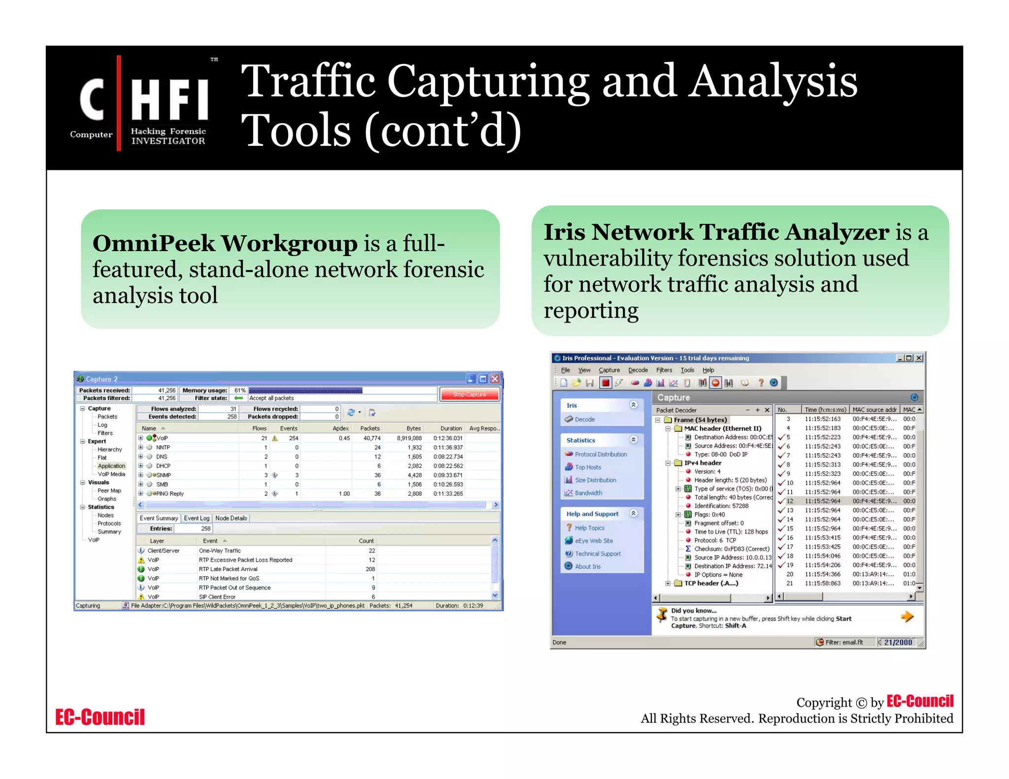 EC-Council
Copyright © by EC-Council
All Rights Reserved. Reproduction is Strictly Prohibited
Traffic Capturing and Analysis
Tools (cont’d)
OmniPeek Workgroup is a full-
featured, stand-alone network forensic
analysis tool
Iris Network Traffic Analyzer is a
vulnerability forensics solution used
for network traffic analysis and
reporting
 