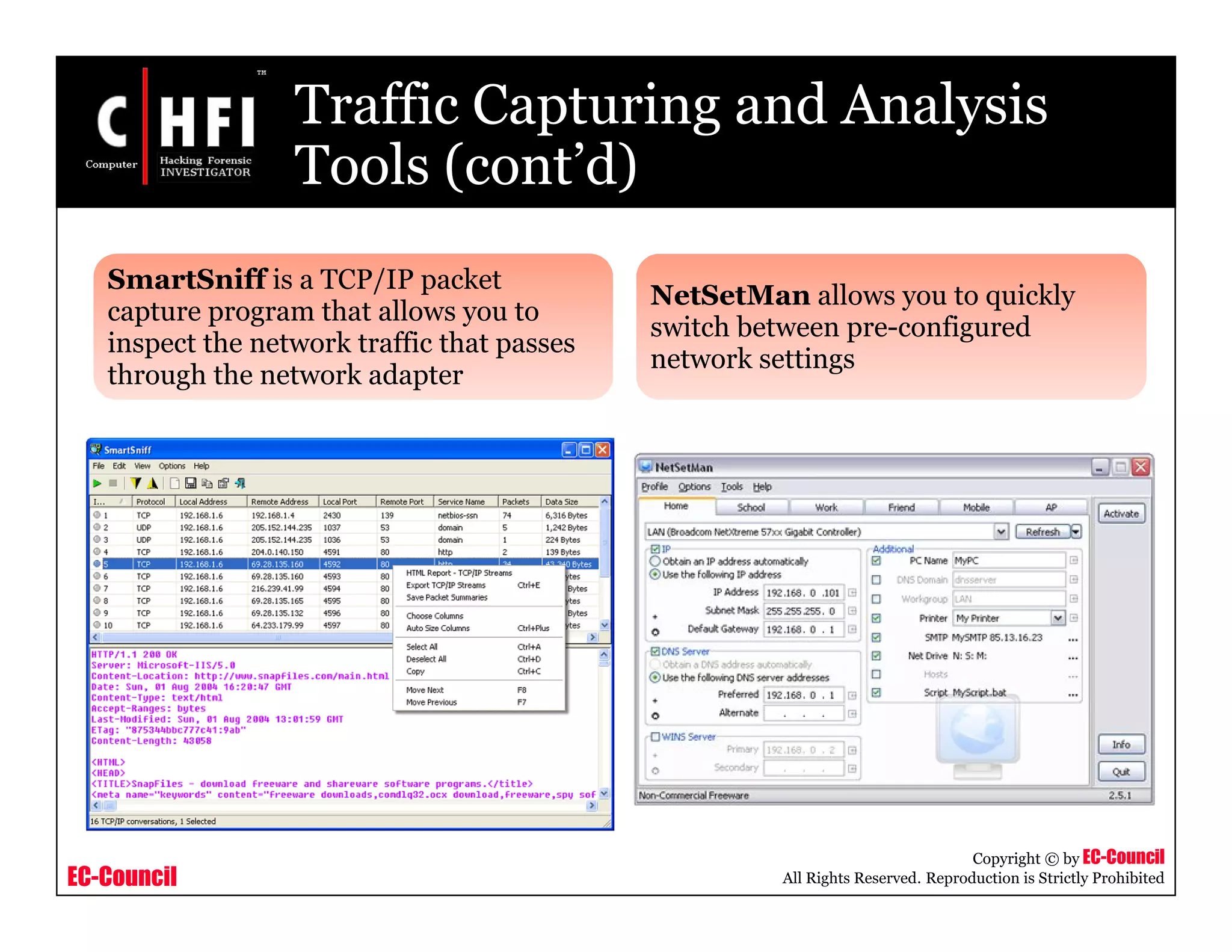 EC-Council
Copyright © by EC-Council
All Rights Reserved. Reproduction is Strictly Prohibited
Traffic Capturing and Analysis
Tools (cont’d)
SmartSniff is a TCP/IP packet
capture program that allows you to
inspect the network traffic that passes
through the network adapter
NetSetMan allows you to quickly
switch between pre-configured
network settings
 
