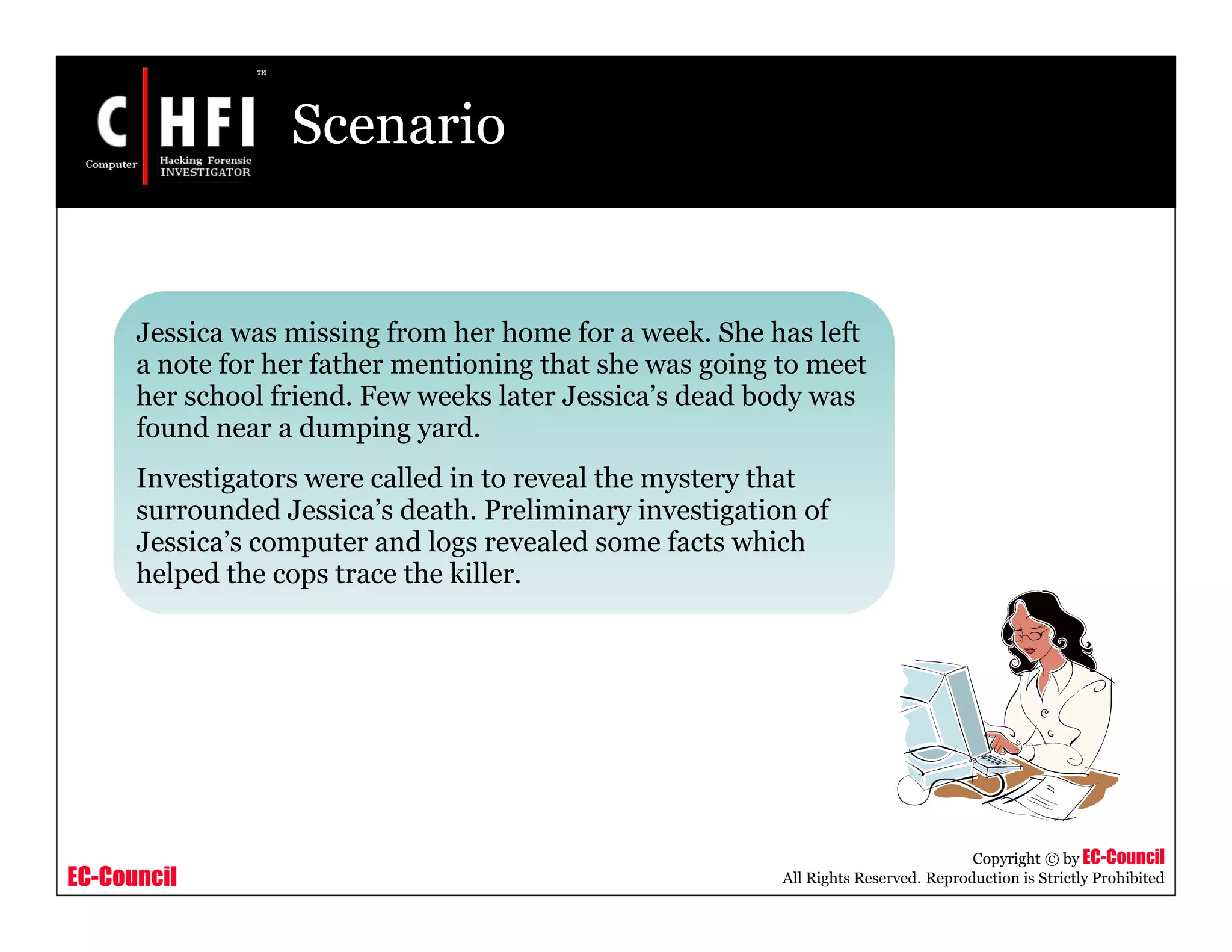EC-Council
Copyright © by EC-Council
All Rights Reserved. Reproduction is Strictly Prohibited
Scenario
Jessica was missing from her home for a week. She has left
a note for her father mentioning that she was going to meet
her school friend. Few weeks later Jessica’s dead body was
found near a dumping yard.
Investigators were called in to reveal the mystery that
surrounded Jessica’s death. Preliminary investigation of
Jessica’s computer and logs revealed some facts which
helped the cops trace the killer.
 