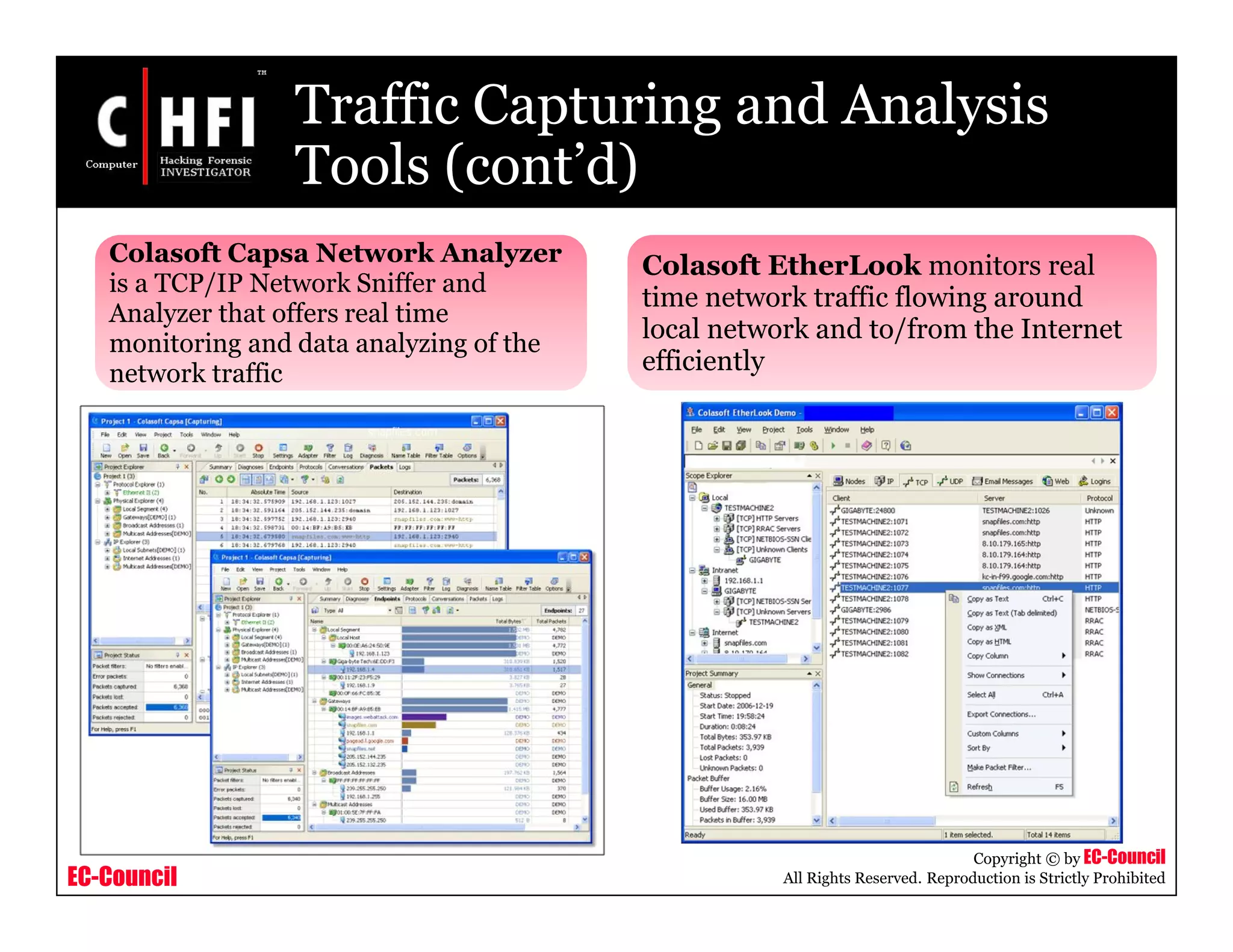 EC-Council
Copyright © by EC-Council
All Rights Reserved. Reproduction is Strictly Prohibited
Traffic Capturing and Analysis
Tools (cont’d)
Colasoft Capsa Network Analyzer
is a TCP/IP Network Sniffer and
Analyzer that offers real time
monitoring and data analyzing of the
network traffic
Colasoft EtherLook monitors real
time network traffic flowing around
local network and to/from the Internet
efficiently
 