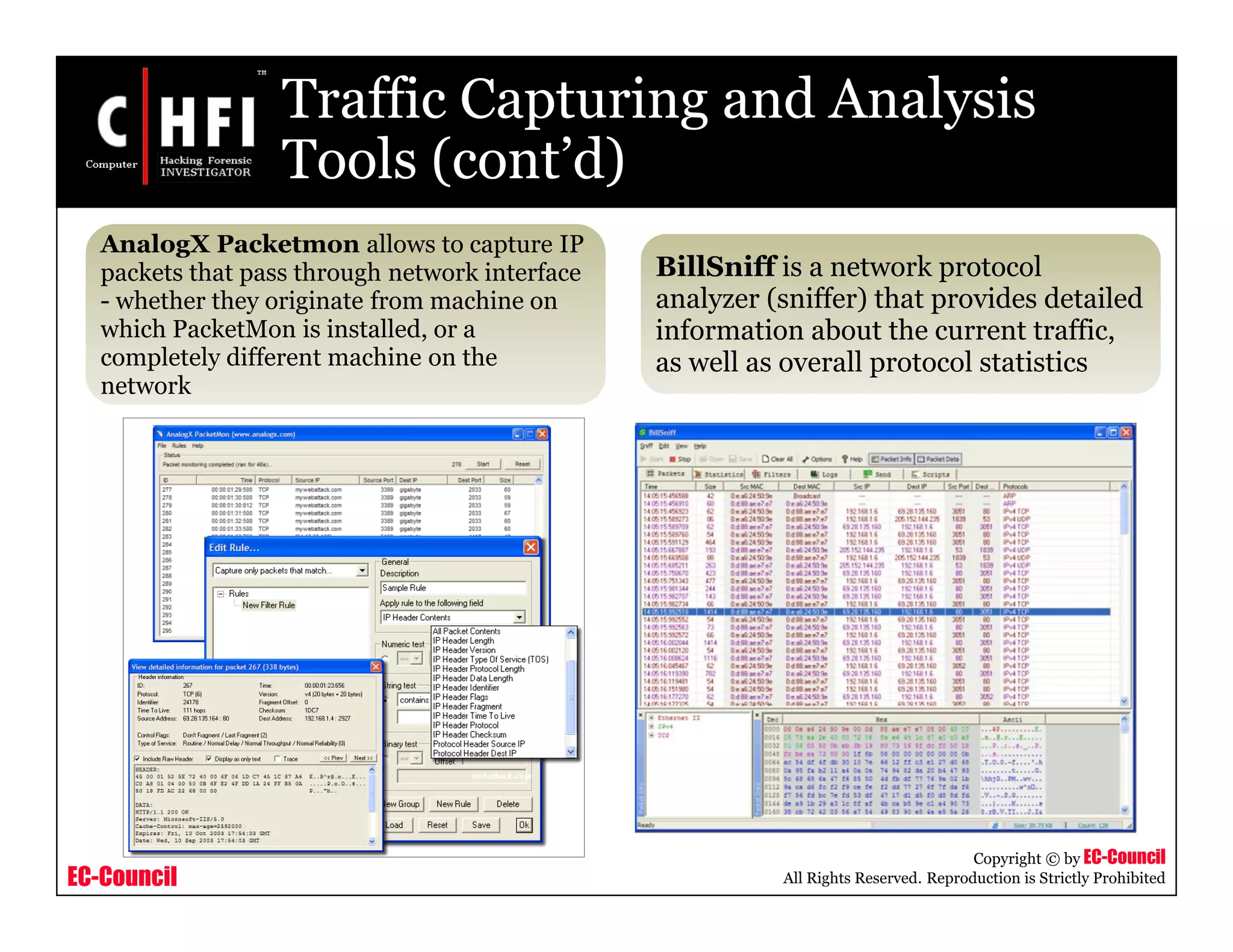EC-Council
Copyright © by EC-Council
All Rights Reserved. Reproduction is Strictly Prohibited
Traffic Capturing and Analysis
Tools (cont’d)
AnalogX Packetmon allows to capture IP
packets that pass through network interface
- whether they originate from machine on
which PacketMon is installed, or a
completely different machine on the
network
BillSniff is a network protocol
analyzer (sniffer) that provides detailed
information about the current traffic,
as well as overall protocol statistics
 