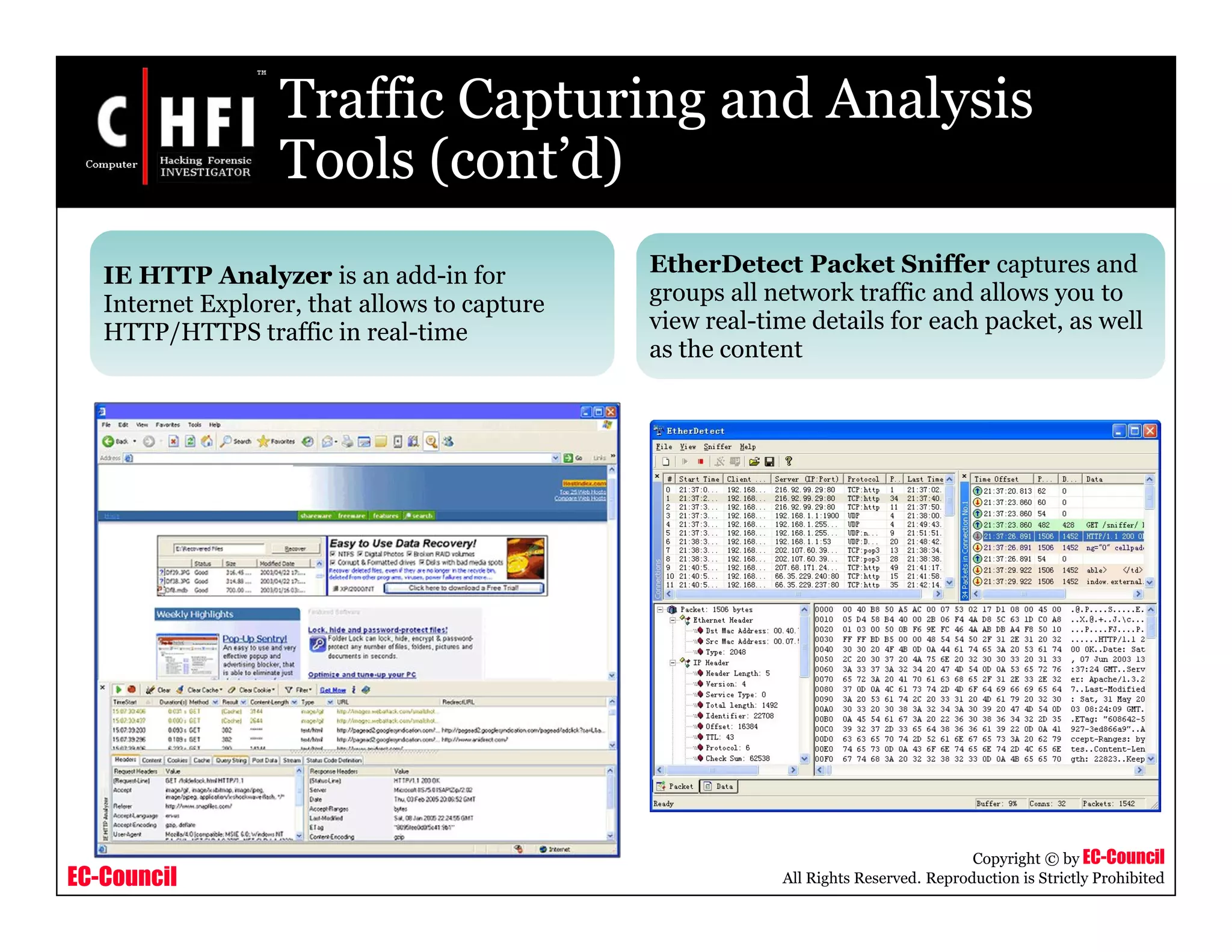 EC-Council
Copyright © by EC-Council
All Rights Reserved. Reproduction is Strictly Prohibited
Traffic Capturing and Analysis
Tools (cont’d)
IE HTTP Analyzer is an add-in for
Internet Explorer, that allows to capture
HTTP/HTTPS traffic in real-time
EtherDetect Packet Sniffer captures and
groups all network traffic and allows you to
view real-time details for each packet, as well
as the content
 