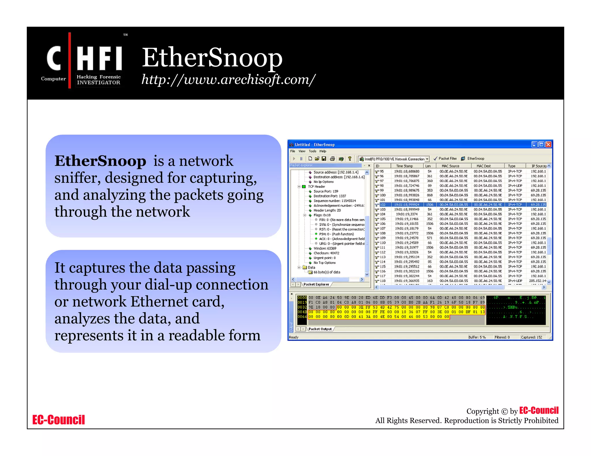 EC-Council
Copyright © by EC-Council
All Rights Reserved. Reproduction is Strictly Prohibited
EtherSnoop
http://www.arechisoft.com/
EtherSnoop is a network
sniffer, designed for capturing,
and analyzing the packets going
through the network
It captures the data passing
through your dial-up connection
or network Ethernet card,
analyzes the data, and
represents it in a readable form
 
