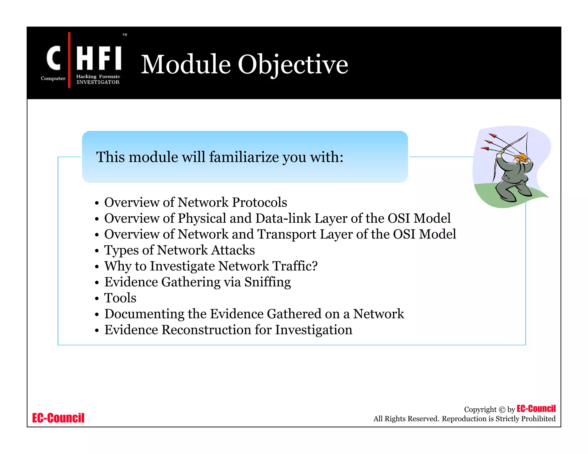 EC-Council
Copyright © by EC-Council
All Rights Reserved. Reproduction is Strictly Prohibited
Module Objective
• Overview of Network Protocols
• Overview of Physical and Data-link Layer of the OSI Model
• Overview of Network and Transport Layer of the OSI Model
• Types of Network Attacks
• Why to Investigate Network Traffic?
• Evidence Gathering via Sniffing
• Tools
• Documenting the Evidence Gathered on a Network
• Evidence Reconstruction for Investigation
This module will familiarize you with:
 