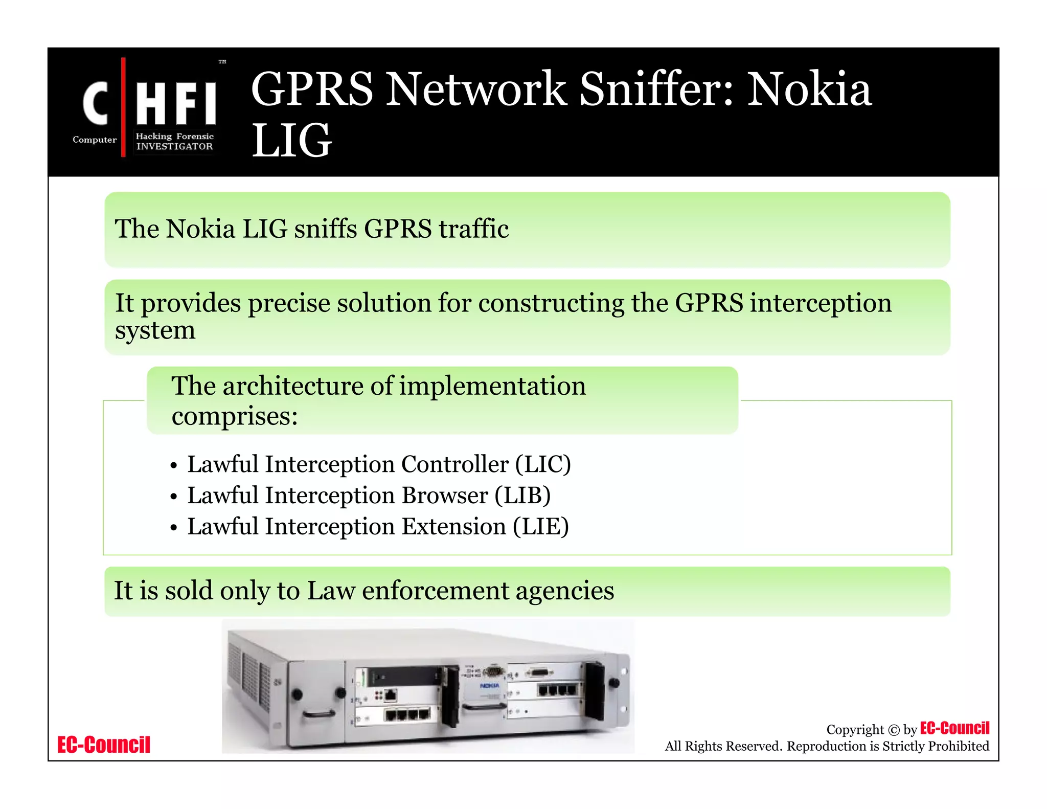EC-Council
Copyright © by EC-Council
All Rights Reserved. Reproduction is Strictly Prohibited
GPRS Network Sniffer: Nokia
LIG
• Lawful Interception Controller (LIC)
• Lawful Interception Browser (LIB)
• Lawful Interception Extension (LIE)
The architecture of implementation
comprises:
The Nokia LIG sniffs GPRS traffic
It provides precise solution for constructing the GPRS interception
system
It is sold only to Law enforcement agencies
 