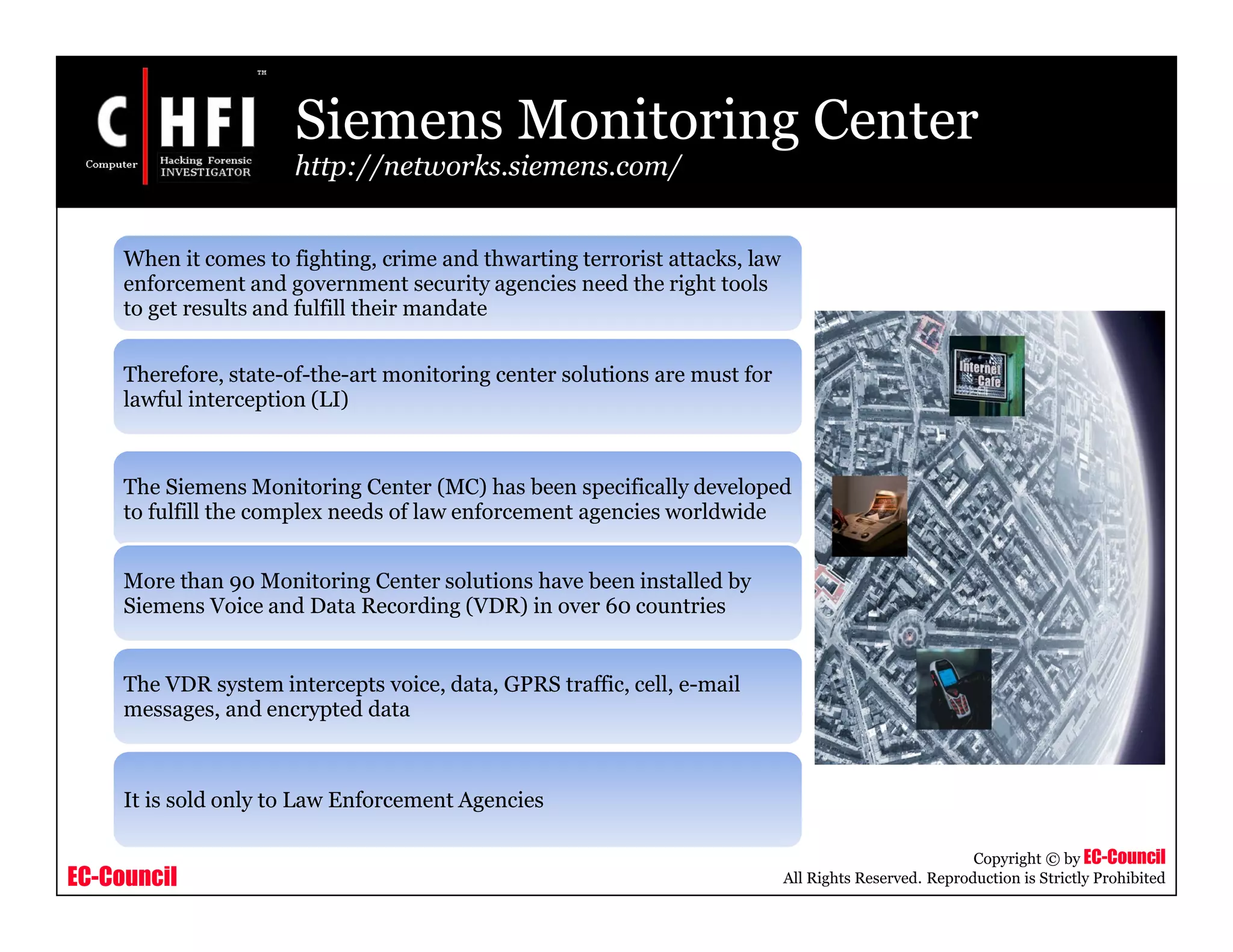 EC-Council
Copyright © by EC-Council
All Rights Reserved. Reproduction is Strictly Prohibited
Siemens Monitoring Center
http://networks.siemens.com/
When it comes to fighting, crime and thwarting terrorist attacks, law
enforcement and government security agencies need the right tools
to get results and fulfill their mandate
Therefore, state-of-the-art monitoring center solutions are must for
lawful interception (LI)
The Siemens Monitoring Center (MC) has been specifically developed
to fulfill the complex needs of law enforcement agencies worldwide
More than 90 Monitoring Center solutions have been installed by
Siemens Voice and Data Recording (VDR) in over 60 countries
The VDR system intercepts voice, data, GPRS traffic, cell, e-mail
messages, and encrypted data
It is sold only to Law Enforcement Agencies
 