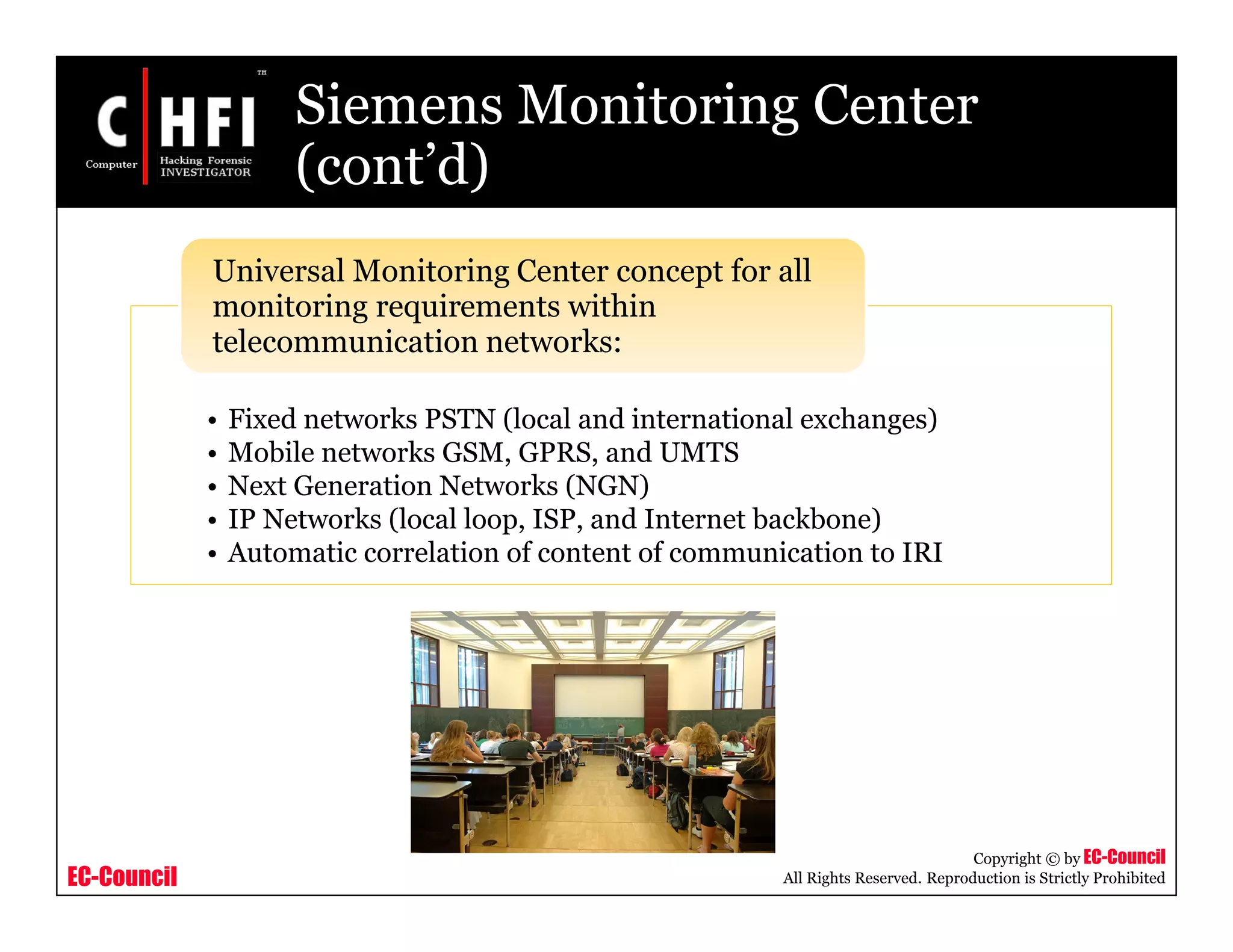 EC-Council
Copyright © by EC-Council
All Rights Reserved. Reproduction is Strictly Prohibited
Siemens Monitoring Center
(cont’d)
• Fixed networks PSTN (local and international exchanges)
• Mobile networks GSM, GPRS, and UMTS
• Next Generation Networks (NGN)
• IP Networks (local loop, ISP, and Internet backbone)
• Automatic correlation of content of communication to IRI
Universal Monitoring Center concept for all
monitoring requirements within
telecommunication networks:
 