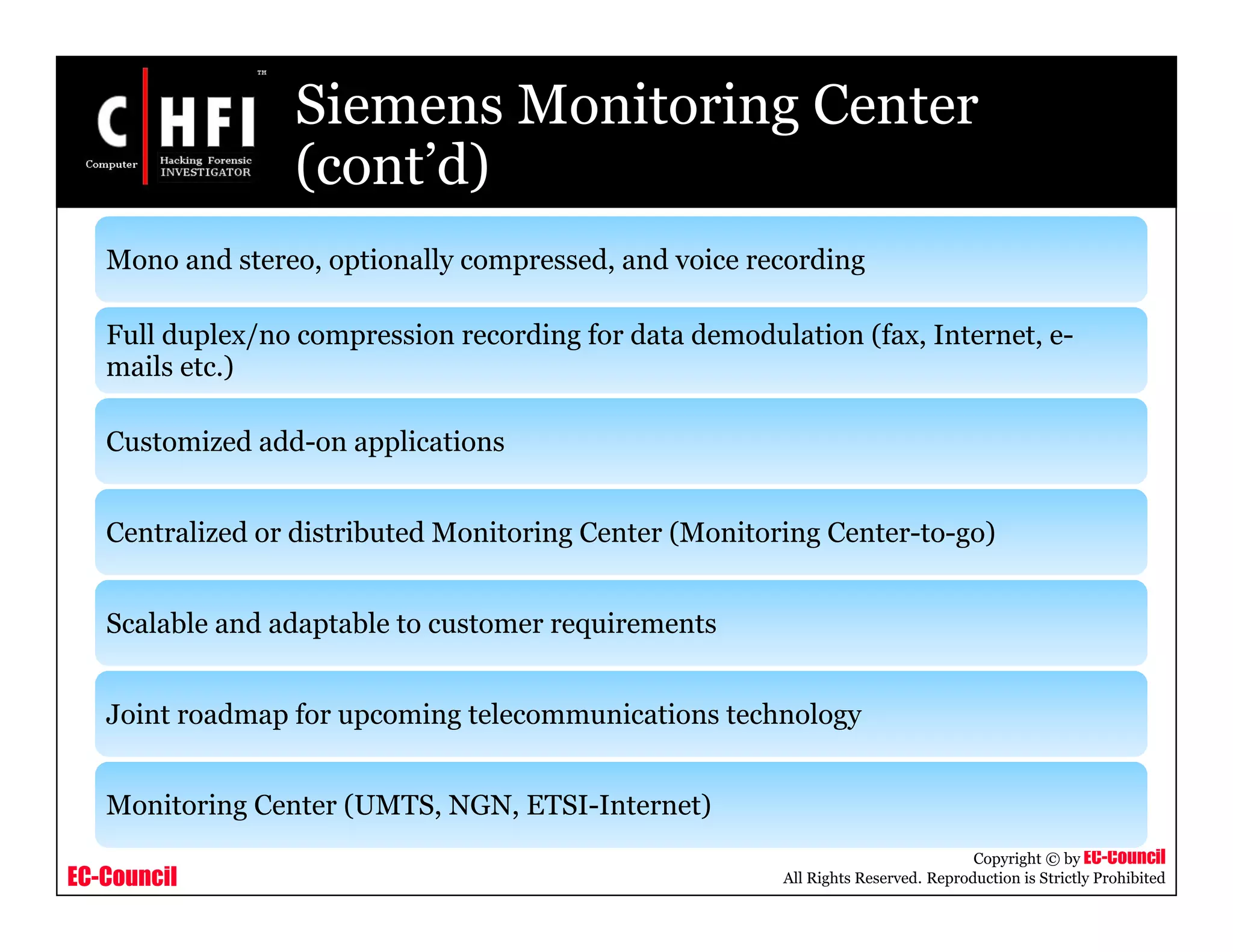 EC-Council
Copyright © by EC-Council
All Rights Reserved. Reproduction is Strictly Prohibited
Siemens Monitoring Center
(cont’d)
Mono and stereo, optionally compressed, and voice recording
Full duplex/no compression recording for data demodulation (fax, Internet, e-
mails etc.)
Customized add-on applications
Centralized or distributed Monitoring Center (Monitoring Center-to-go)
Scalable and adaptable to customer requirements
Joint roadmap for upcoming telecommunications technology
Monitoring Center (UMTS, NGN, ETSI-Internet)
 