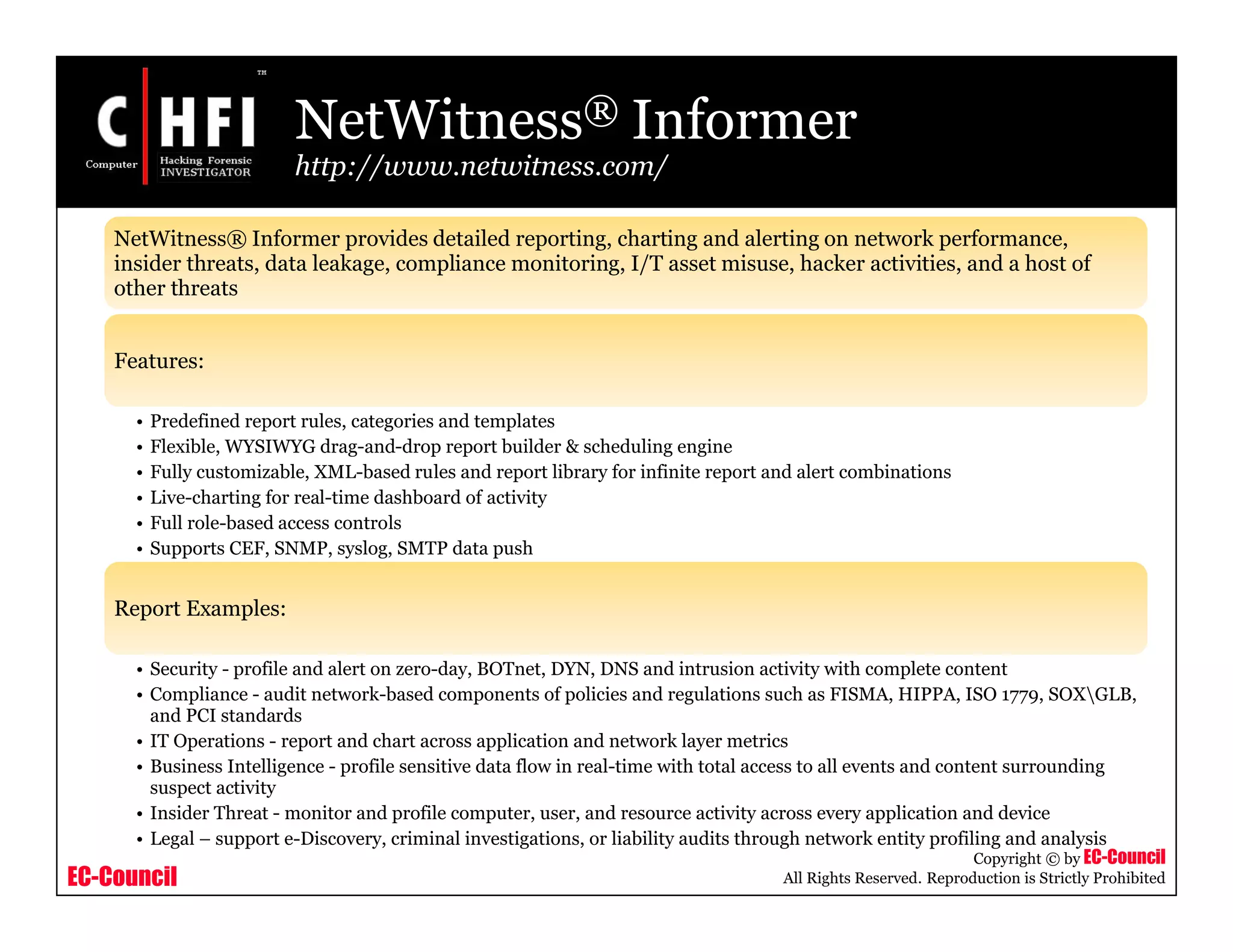 EC-Council
Copyright © by EC-Council
All Rights Reserved. Reproduction is Strictly Prohibited
NetWitness® Informer
http://www.netwitness.com/
NetWitness® Informer provides detailed reporting, charting and alerting on network performance,
insider threats, data leakage, compliance monitoring, I/T asset misuse, hacker activities, and a host of
other threats
Features:
• Predefined report rules, categories and templates
• Flexible, WYSIWYG drag-and-drop report builder & scheduling engine
• Fully customizable, XML-based rules and report library for infinite report and alert combinations
• Live-charting for real-time dashboard of activity
• Full role-based access controls
• Supports CEF, SNMP, syslog, SMTP data push
Report Examples:
• Security - profile and alert on zero-day, BOTnet, DYN, DNS and intrusion activity with complete content
• Compliance - audit network-based components of policies and regulations such as FISMA, HIPPA, ISO 1779, SOXGLB,
and PCI standards
• IT Operations - report and chart across application and network layer metrics
• Business Intelligence - profile sensitive data flow in real-time with total access to all events and content surrounding
suspect activity
• Insider Threat - monitor and profile computer, user, and resource activity across every application and device
• Legal – support e-Discovery, criminal investigations, or liability audits through network entity profiling and analysis
 
