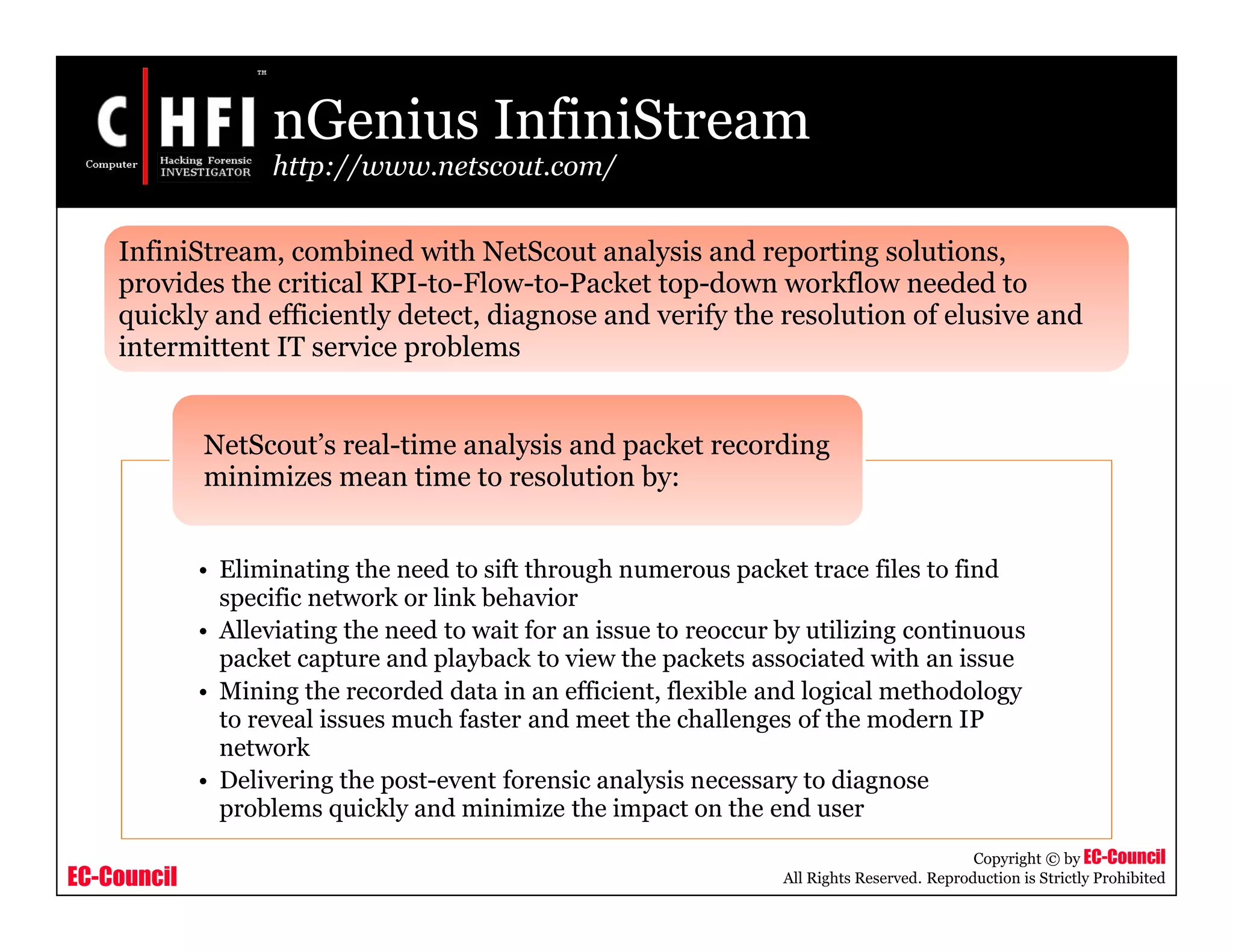 EC-Council
Copyright © by EC-Council
All Rights Reserved. Reproduction is Strictly Prohibited
nGenius InfiniStream
http://www.netscout.com/
• Eliminating the need to sift through numerous packet trace files to find
specific network or link behavior
• Alleviating the need to wait for an issue to reoccur by utilizing continuous
packet capture and playback to view the packets associated with an issue
• Mining the recorded data in an efficient, flexible and logical methodology
to reveal issues much faster and meet the challenges of the modern IP
network
• Delivering the post-event forensic analysis necessary to diagnose
problems quickly and minimize the impact on the end user
NetScout’s real-time analysis and packet recording
minimizes mean time to resolution by:
InfiniStream, combined with NetScout analysis and reporting solutions,
provides the critical KPI-to-Flow-to-Packet top-down workflow needed to
quickly and efficiently detect, diagnose and verify the resolution of elusive and
intermittent IT service problems
 